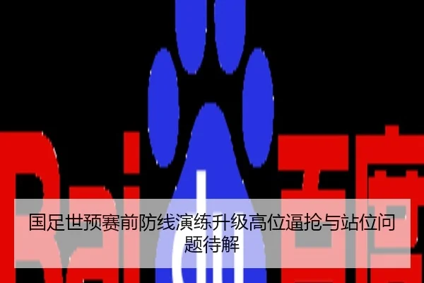 国足世预赛前防线演练升级高位逼抢与站位问题待解