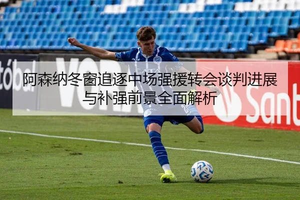 阿森纳冬窗追逐中场强援转会谈判进展与补强前景全面解析